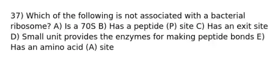 37) Which of the following is not associated with a bacterial ribosome? A) Is a 70S B) Has a peptide (P) site C) Has an exit site D) Small unit provides the enzymes for making peptide bonds E) Has an amino acid (A) site