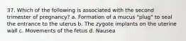 37. Which of the following is associated with the second trimester of pregnancy? a. Formation of a mucus "plug" to seal the entrance to the uterus b. The zygote implants on the uterine wall c. Movements of the fetus d. Nausea