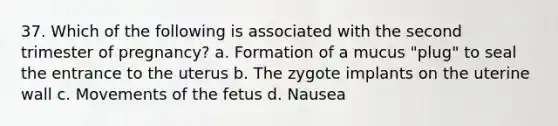 37. Which of the following is associated with the second trimester of pregnancy? a. Formation of a mucus "plug" to seal the entrance to the uterus b. The zygote implants on the uterine wall c. Movements of the fetus d. Nausea