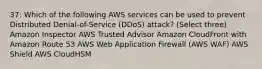 37: Which of the following AWS services can be used to prevent Distributed Denial-of-Service (DDoS) attack? (Select three) Amazon Inspector AWS Trusted Advisor Amazon CloudFront with Amazon Route 53 AWS Web Application Firewall (AWS WAF) AWS Shield AWS CloudHSM