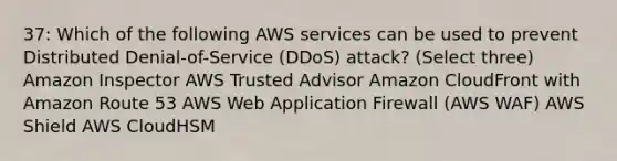 37: Which of the following AWS services can be used to prevent Distributed Denial-of-Service (DDoS) attack? (Select three) Amazon Inspector AWS Trusted Advisor Amazon CloudFront with Amazon Route 53 AWS Web Application Firewall (AWS WAF) AWS Shield AWS CloudHSM