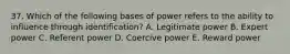 37. Which of the following bases of power refers to the ability to influence through identification? A. Legitimate power B. Expert power C. Referent power D. Coercive power E. Reward power