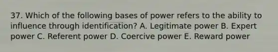 37. Which of the following bases of power refers to the ability to influence through identification? A. Legitimate power B. Expert power C. Referent power D. Coercive power E. Reward power