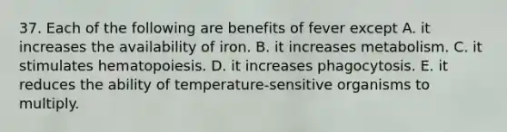 37. Each of the following are benefits of fever except A. it increases the availability of iron. B. it increases metabolism. C. it stimulates hematopoiesis. D. it increases phagocytosis. E. it reduces the ability of temperature-sensitive organisms to multiply.