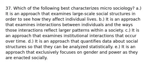 37. Which of the following best characterizes micro sociology? a.) It is an approach that examines large-scale social structures in order to see how they affect individual lives. b.) It is an approach that examines interactions between individuals and the ways those interactions reflect larger patterns within a society. c.) It is an approach that examines institutional interactions that occur over time. d.) It is an approach that quantifies data about social structures so that they can be analyzed statistically. e.) It is an approach that exclusively focuses on gender and power as they are enacted socially.