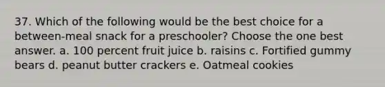 37. Which of the following would be the best choice for a between-meal snack for a preschooler? Choose the one best answer. a. 100 percent fruit juice b. raisins c. Fortified gummy bears d. peanut butter crackers e. Oatmeal cookies