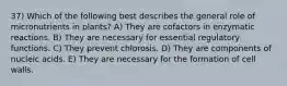 37) Which of the following best describes the general role of micronutrients in plants? A) They are cofactors in enzymatic reactions. B) They are necessary for essential regulatory functions. C) They prevent chlorosis. D) They are components of nucleic acids. E) They are necessary for the formation of cell walls.