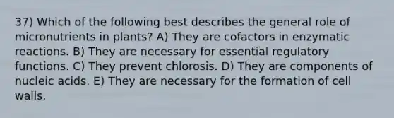 37) Which of the following best describes the general role of micronutrients in plants? A) They are cofactors in enzymatic reactions. B) They are necessary for essential regulatory functions. C) They prevent chlorosis. D) They are components of nucleic acids. E) They are necessary for the formation of cell walls.