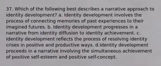 37. Which of the following best describes a narrative approach to identity development? a. Identity development involves the process of connecting memories of past experiences to their imagined futures. b. Identity development progresses in a narrative from identity diffusion to identity achievement. c. Identity development reflects the process of resolving identity crises in positive and productive ways. d.Identity development proceeds in a narrative involving the simultaneous achievement of positive self-esteem and positive self-concept.