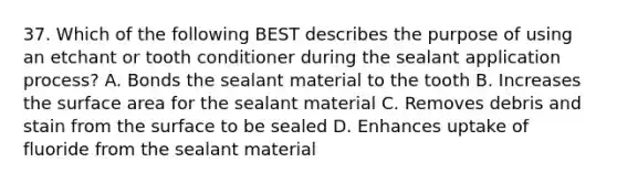 37. Which of the following BEST describes the purpose of using an etchant or tooth conditioner during the sealant application process? A. Bonds the sealant material to the tooth B. Increases the surface area for the sealant material C. Removes debris and stain from the surface to be sealed D. Enhances uptake of fluoride from the sealant material