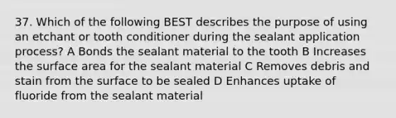 37. Which of the following BEST describes the purpose of using an etchant or tooth conditioner during the sealant application process? A Bonds the sealant material to the tooth B Increases the surface area for the sealant material C Removes debris and stain from the surface to be sealed D Enhances uptake of fluoride from the sealant material