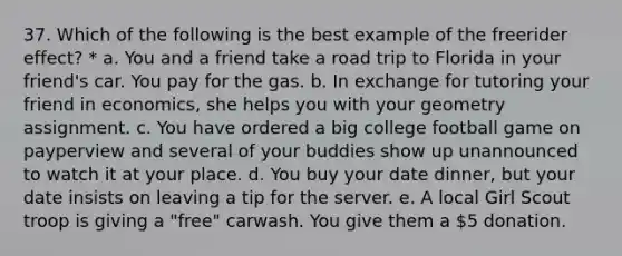 37. Which of the following is the best example of the freerider effect? * a. You and a friend take a road trip to Florida in your friend's car. You pay for the gas. b. In exchange for tutoring your friend in economics, she helps you with your geometry assignment. c. You have ordered a big college football game on payperview and several of your buddies show up unannounced to watch it at your place. d. You buy your date dinner, but your date insists on leaving a tip for the server. e. A local Girl Scout troop is giving a "free" carwash. You give them a 5 donation.