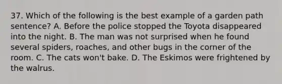 37. Which of the following is the best example of a garden path sentence? A. Before the police stopped the Toyota disappeared into the night. B. The man was not surprised when he found several spiders, roaches, and other bugs in the corner of the room. C. The cats won't bake. D. The Eskimos were frightened by the walrus.