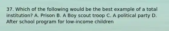 37. Which of the following would be the best example of a total institution? A. Prison B. A Boy scout troop C. A political party D. After school program for low-income children