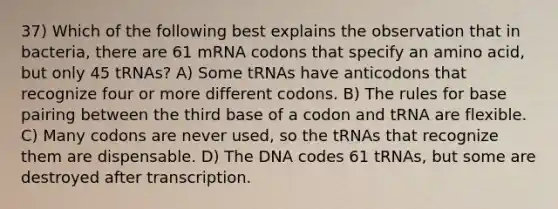 37) Which of the following best explains the observation that in bacteria, there are 61 mRNA codons that specify an amino acid, but only 45 tRNAs? A) Some tRNAs have anticodons that recognize four or more different codons. B) The rules for base pairing between the third base of a codon and tRNA are flexible. C) Many codons are never used, so the tRNAs that recognize them are dispensable. D) The DNA codes 61 tRNAs, but some are destroyed after transcription.