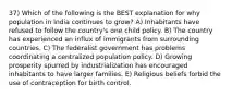 37) Which of the following is the BEST explanation for why population in India continues to grow? A) Inhabitants have refused to follow the country's one child policy. B) The country has experienced an influx of immigrants from surrounding countries. C) The federalist government has problems coordinating a centralized population policy. D) Growing prosperity spurred by industrialization has encouraged inhabitants to have larger families. E) Religious beliefs forbid the use of contraception for birth control.