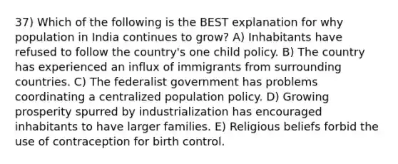 37) Which of the following is the BEST explanation for why population in India continues to grow? A) Inhabitants have refused to follow the country's one child policy. B) The country has experienced an influx of immigrants from surrounding countries. C) The federalist government has problems coordinating a centralized population policy. D) Growing prosperity spurred by industrialization has encouraged inhabitants to have larger families. E) Religious beliefs forbid the use of contraception for birth control.