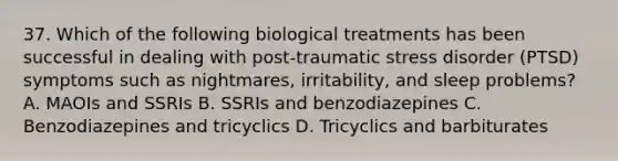 37. Which of the following biological treatments has been successful in dealing with post-traumatic stress disorder (PTSD) symptoms such as nightmares, irritability, and sleep problems? A. MAOIs and SSRIs B. SSRIs and benzodiazepines C. Benzodiazepines and tricyclics D. Tricyclics and barbiturates