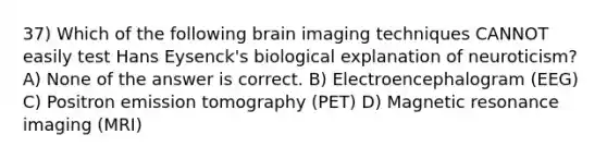 37) Which of the following brain imaging techniques CANNOT easily test Hans Eysenck's biological explanation of neuroticism? A) None of the answer is correct. B) Electroencephalogram (EEG) C) Positron emission tomography (PET) D) Magnetic resonance imaging (MRI)