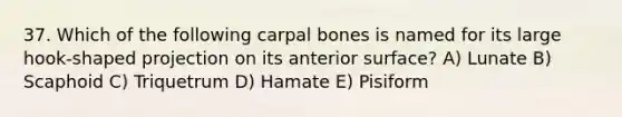 37. Which of the following carpal bones is named for its large hook-shaped projection on its anterior surface? A) Lunate B) Scaphoid C) Triquetrum D) Hamate E) Pisiform