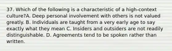 37. Which of the following is a characteristic of a high-context culture?A. Deep personal involvement with others is not valued greatly. B. Individuals are taught from a very early age to say exactly what they mean C. Insiders and outsiders are not readily distinguishable. D. Agreements tend to be spoken rather than written.