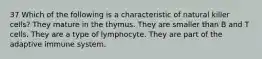 37 Which of the following is a characteristic of natural killer cells? They mature in the thymus. They are smaller than B and T cells. They are a type of lymphocyte. They are part of the adaptive immune system.