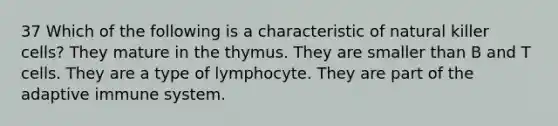 37 Which of the following is a characteristic of natural killer cells? They mature in the thymus. They are smaller than B and T cells. They are a type of lymphocyte. They are part of the adaptive immune system.