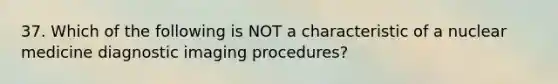 37. Which of the following is NOT a characteristic of a nuclear medicine diagnostic imaging procedures?