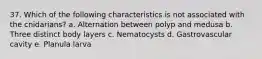 37. Which of the following characteristics is not associated with the cnidarians? a. Alternation between polyp and medusa b. Three distinct body layers c. Nematocysts d. Gastrovascular cavity e. Planula larva