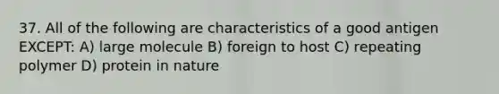 37. All of the following are characteristics of a good antigen EXCEPT: A) large molecule B) foreign to host C) repeating polymer D) protein in nature