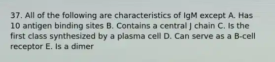 37. All of the following are characteristics of IgM except A. Has 10 antigen binding sites B. Contains a central J chain C. Is the first class synthesized by a plasma cell D. Can serve as a B-cell receptor E. Is a dimer