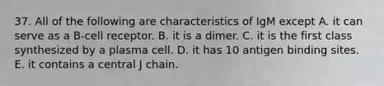 37. All of the following are characteristics of IgM except A. it can serve as a B-cell receptor. B. it is a dimer. C. it is the first class synthesized by a plasma cell. D. it has 10 antigen binding sites. E. it contains a central J chain.