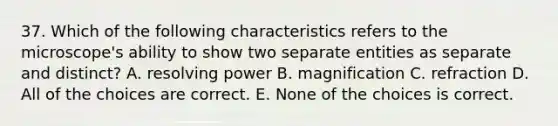 37. Which of the following characteristics refers to the microscope's ability to show two separate entities as separate and distinct? A. resolving power B. magnification C. refraction D. All of the choices are correct. E. None of the choices is correct.