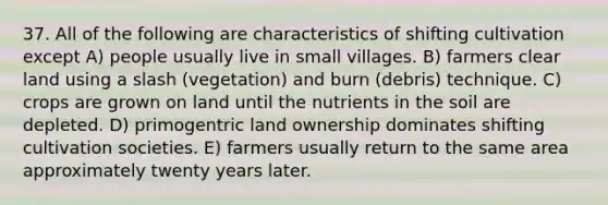 37. All of the following are characteristics of shifting cultivation except A) people usually live in small villages. B) farmers clear land using a slash (vegetation) and burn (debris) technique. C) crops are grown on land until the nutrients in the soil are depleted. D) primogentric land ownership dominates shifting cultivation societies. E) farmers usually return to the same area approximately twenty years later.