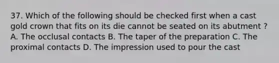 37. Which of the following should be checked first when a cast gold crown that fits on its die cannot be seated on its abutment ? A. The occlusal contacts B. The taper of the preparation C. The proximal contacts D. The impression used to pour the cast