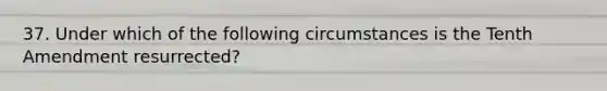 37. Under which of the following circumstances is the Tenth Amendment resurrected?