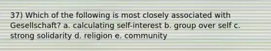 37) Which of the following is most closely associated with Gesellschaft? a. calculating self-interest b. group over self c. strong solidarity d. religion e. community