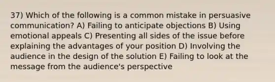 37) Which of the following is a common mistake in persuasive communication? A) Failing to anticipate objections B) Using emotional appeals C) Presenting all sides of the issue before explaining the advantages of your position D) Involving the audience in the design of the solution E) Failing to look at the message from the audience's perspective