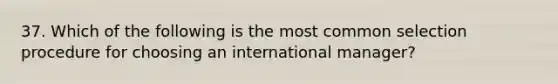 37. Which of the following is the most common selection procedure for choosing an international manager?