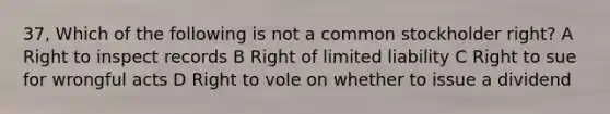 37, Which of the following is not a common stockholder right? A Right to inspect records B Right of limited liability C Right to sue for wrongful acts D Right to vole on whether to issue a dividend