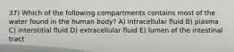 37) Which of the following compartments contains most of the water found in the human body? A) intracellular fluid B) plasma C) interstitial fluid D) extracellular fluid E) lumen of the intestinal tract