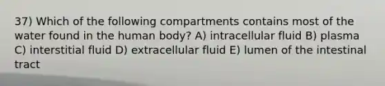 37) Which of the following compartments contains most of the water found in the human body? A) intracellular fluid B) plasma C) interstitial fluid D) extracellular fluid E) lumen of the intestinal tract