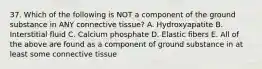 37. Which of the following is NOT a component of the ground substance in ANY connective tissue? A. Hydroxyapatite B. Interstitial fluid C. Calcium phosphate D. Elastic fibers E. All of the above are found as a component of ground substance in at least some connective tissue