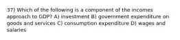 37) Which of the following is a component of the incomes approach to GDP? A) investment B) government expenditure on goods and services C) consumption expenditure D) wages and salaries