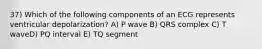 37) Which of the following components of an ECG represents ventricular depolarization? A) P wave B) QRS complex C) T waveD) PQ interval E) TQ segment