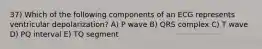 37) Which of the following components of an ECG represents ventricular depolarization? A) P wave B) QRS complex C) T wave D) PQ interval E) TQ segment