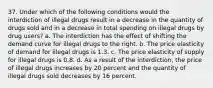 37. Under which of the following conditions would the interdiction of illegal drugs result in a decrease in the quantity of drugs sold and in a decrease in total spending on illegal drugs by drug users? a. The interdiction has the effect of shifting the demand curve for illegal drugs to the right. b. The price elasticity of demand for illegal drugs is 1.3. c. The price elasticity of supply for illegal drugs is 0.8. d. As a result of the interdiction, the price of illegal drugs increases by 20 percent and the quantity of illegal drugs sold decreases by 16 percent.