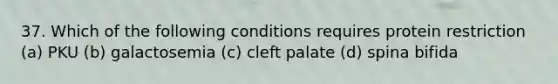 37. Which of the following conditions requires protein restriction (a) PKU (b) galactosemia (c) cleft palate (d) spina bifida