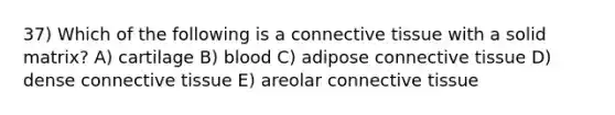 37) Which of the following is a <a href='https://www.questionai.com/knowledge/kYDr0DHyc8-connective-tissue' class='anchor-knowledge'>connective tissue</a> with a solid matrix? A) cartilage B) blood C) adipose connective tissue D) dense connective tissue E) areolar connective tissue