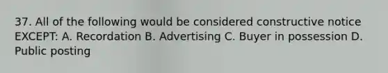 37. All of the following would be considered constructive notice EXCEPT: A. Recordation B. Advertising C. Buyer in possession D. Public posting